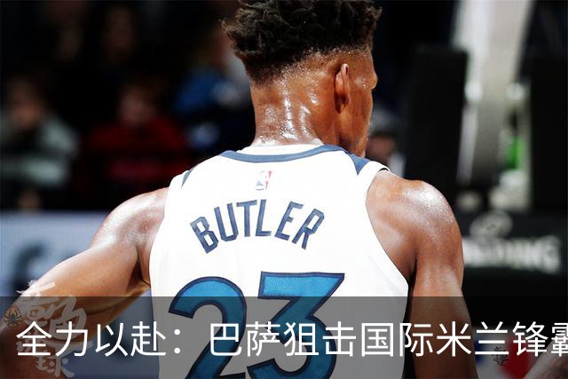 全力以赴：巴萨狙击国际米兰锋霸劳塔罗的追逐